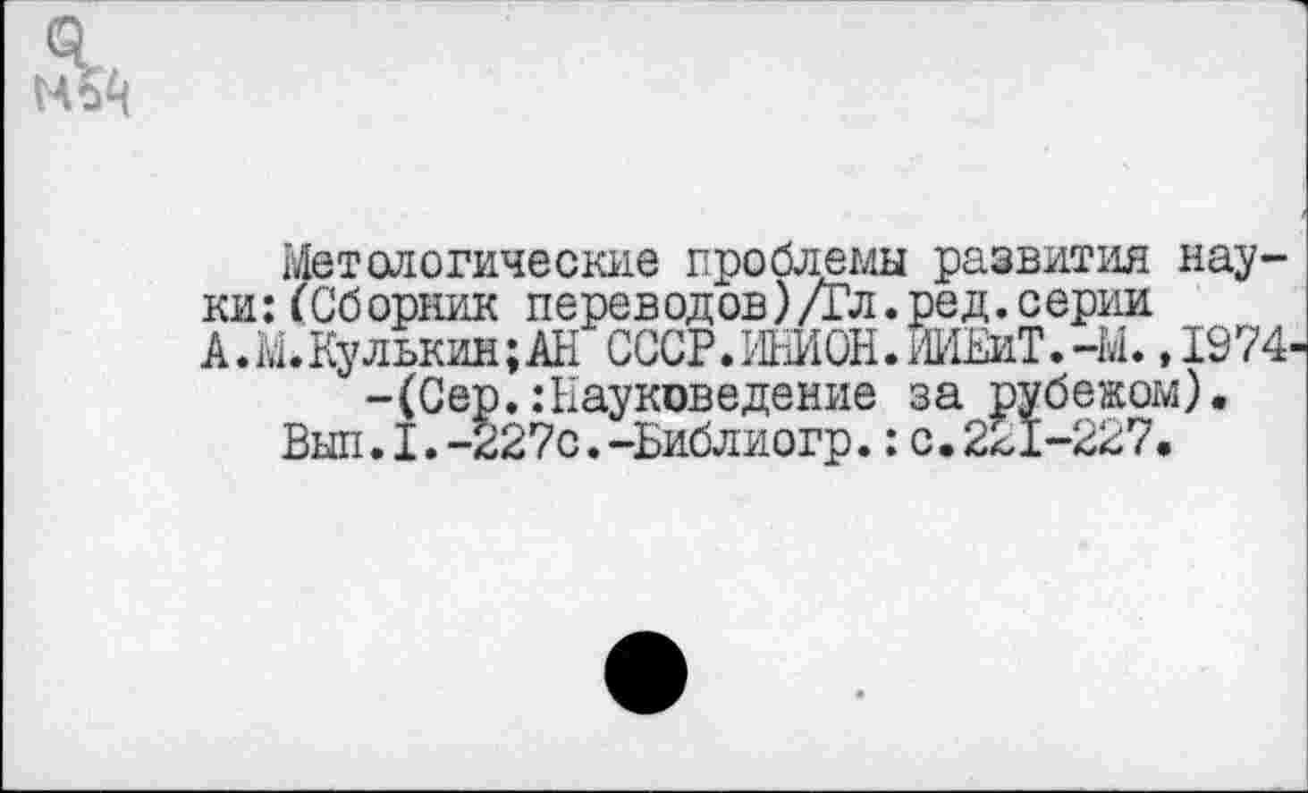 ﻿&
Металогические проблемы развития науки: (Сборник переводов) Дл. ре д. серии А.М.Кулькин;АН СССР.МОН.ИИЕиТ.-М. ,1974 -(Сер.:Науковедение за рубежом).
Выл.I.-227с.-Библиогр.:с.221-227.